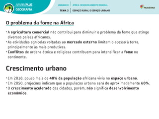 O problema da fome na África
• A agricultura comercial não contribui para diminuir o problema da fome que atinge
diversos países africanos.
• As atividades agrícolas voltadas ao mercado externo limitam o acesso à terra,
principalmente às mais produtivas.
• Conflitos de ordens étnica e religiosa contribuem para intensificar a fome no
continente.
Crescimento urbano
• Em 2018, pouco mais de 40% da população africana vivia no espaço urbano.
• Em 2050, projeções indicam que a população urbana será de aproximadamente 60%.
• O crescimento acelerado das cidades, porém, não significa desenvolvimento
econômico.
UNIDADE 8
TEMA 2 ESPAÇO RURAL E ESPAÇO URBANO
GEOGRAFIA
ÁFRICA: DESENVOLVIMENTO REGIONAL
 
