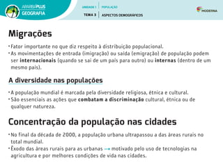 Migrações
• Fator importante no que diz respeito à distribuição populacional.
• As movimentações de entrada (imigração) ou saída (emigração) de população podem
ser internacionais (quando se sai de um país para outro) ou internas (dentro de um
mesmo país).
A diversidade nas populações
• A população mundial é marcada pela diversidade religiosa, étnica e cultural.
• São essenciais as ações que combatam a discriminação cultural, étnica ou de
qualquer natureza.
Concentração da população nas cidades
• No final da década de 2000, a população urbana ultrapassou a das áreas rurais no
total mundial.
• Êxodo das áreas rurais para as urbanas motivado pelo uso de tecnologias na
agricultura e por melhores condições de vida nas cidades.
UNIDADE 1
TEMA 3 ASPECTOS DEMOGRÁFICOS
GEOGRAFIA
POPULAÇÃO
 