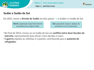 Sudão e Sudão do Sul
Em 2011, houve a divisão do Sudão em dois países o Sudão e o Sudão do Sul.
Norte: população majoritariamente
muçulmana de origem árabe.
Sul: população negra e adepta do
animismo e do cristianismo.
• No final de 2013, iniciou-se no Sudão do Sul um conflito entre duas facções do
exército, representando duas etnias rivais (dunkas e nuer).
• A guerra impediu as colheitas e o plantio, contribuindo para o aumento de
refugiados.
UNIDADE 8
TEMA 3 QUESTÕES ATUAIS
GEOGRAFIA
ÁFRICA: DESENVOLVIMENTO REGIONAL
 