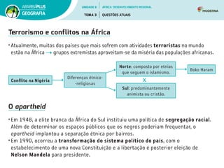 Terrorismo e conflitos na África
• Atualmente, muitos dos países que mais sofrem com atividades terroristas no mundo
estão na África grupos extremistas aproveitam-se da miséria das populações africanas.
O apartheid
• Em 1948, a elite branca da África do Sul instituiu uma política de segregação racial.
Além de determinar os espaços públicos que os negros poderiam frequentar, o
apartheid implantou a separação étnica por bairros.
• Em 1990, ocorreu a transformação do sistema político do país, com o
estabelecimento de uma nova Constituição e a libertação e posterior eleição de
Nelson Mandela para presidente.
Conflito na Nigéria
Diferenças étnico­
‑religiosas
Norte: composto por etnias
que seguem o islamismo.
Boko Haram
Sul: predominantemente
animista ou cristão.
UNIDADE 8
TEMA 3 QUESTÕES ATUAIS
GEOGRAFIA
ÁFRICA: DESENVOLVIMENTO REGIONAL
 