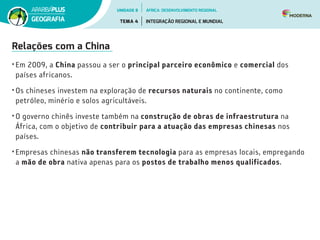 Relações com a China
• Em 2009, a China passou a ser o principal parceiro econômico e comercial dos
países africanos.
• Os chineses investem na exploração de recursos naturais no continente, como
petróleo, minério e solos agricultáveis.
• O governo chinês investe também na construção de obras de infraestrutura na
África, com o objetivo de contribuir para a atuação das empresas chinesas nos
países.
• Empresas chinesas não transferem tecnologia para as empresas locais, empregando
a mão de obra nativa apenas para os postos de trabalho menos qualificados.
UNIDADE 8
TEMA 4 INTEGRAÇÃO REGIONAL E MUNDIAL
GEOGRAFIA
ÁFRICA: DESENVOLVIMENTO REGIONAL
 
