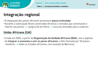 Integração regional
• A integração dos países africanos permanece pouco articulada.
• Durante a colonização foram construídas ferrovias e estradas que conectavam o
interior aos portos sangria do território recursos drenados para o exterior.
União Africana (UA)
• Criada em 2001, a partir da Organização da Unidade Africana (OUA), com o objetivo
de integrar a economia e unir os povos africanos, a UA é formada por 54 países­
‑membros todos os Estados africanos, com exceção do Marrocos.
UNIDADE 8
TEMA 4 INTEGRAÇÃO REGIONAL E MUNDIAL
GEOGRAFIA
ÁFRICA: DESENVOLVIMENTO REGIONAL
 