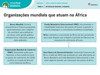 Organizações mundiais que atuam na África
Banco Mundial: fornece
empréstimos e financia programas
governamentais com o objetivo
de contribuir para melhorias
em áreas como gestão pública,
infraestrutura, educação, saúde e
meio ambiente.
Fundo Monetário Internacional (FMI): visa promover a
estabilidade financeira dos países africanos e garantir o
nível de emprego e o crescimento econômico sustentável.
Brics: estimula o crescimento da África do Sul, permitindo
que o país dispute com a Nigéria a posição de liderança na
economia do continente africano.
Novo Banco de Desenvolvimento: instituição financeira do
Brics, criada em 2014, que pretende ser uma alternativa ao
Banco Mundial e ao Fundo Monetário Internacional, e tem
como objetivo atender aos interesses dos países do Brics.
Organização Mundial do Comércio
(OMC): desenvolve ações para
favorecer o livre-comércio entre
os países do continente. Em 2018,
auxiliou na criação da Área de
Livre-Comércio da África.
UNIDADE 8
TEMA 4 INTEGRAÇÃO REGIONAL E MUNDIAL
GEOGRAFIA
ÁFRICA: DESENVOLVIMENTO REGIONAL
 