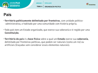 País
• Território politicamente delimitado por fronteiras, com unidade político­
‑administrativa, e habitado por uma comunidade com história própria.
• Todo país tem um Estado organizado, que exerce sua soberania e é regido por uma
Constituição.
• Território do país é a base física sobre a qual um Estado exerce sua soberania,
delimitado por fronteiras políticas, que podem ser naturais (como um rio) ou
artificiais (traçadas sem considerar esses elementos naturais).
UNIDADE 1
TEMA 4 ORGANIZAÇÃO POLÍTICA
GEOGRAFIA
POPULAÇÃO
 