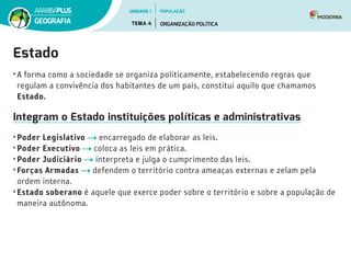 Estado
• A forma como a sociedade se organiza politicamente, estabelecendo regras que
regulam a convivência dos habitantes de um país, constitui aquilo que chamamos
Estado.
Integram o Estado instituições políticas e administrativas
• Poder Legislativo encarregado de elaborar as leis.
• Poder Executivo coloca as leis em prática.
• Poder Judiciário interpreta e julga o cumprimento das leis.
• Forças Armadas defendem o território contra ameaças externas e zelam pela
ordem interna.
• Estado soberano é aquele que exerce poder sobre o território e sobre a população de
maneira autônoma.
UNIDADE 1
TEMA 4 ORGANIZAÇÃO POLÍTICA
GEOGRAFIA
POPULAÇÃO
 