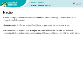 Nação
• Uma nação pode constituir um Estado soberano quando ocupa um território e se
organiza politicamente.
• Estado-nação é a forma mais difundida de organização da sociedade atual.
• Existem diversas nações que almejam se constituir como Estado. Há diversas
minorias étnicas submetidas à repressão política ou militar nos territórios onde vivem.
UNIDADE 1
TEMA 4 ORGANIZAÇÃO POLÍTICA
GEOGRAFIA
POPULAÇÃO
 