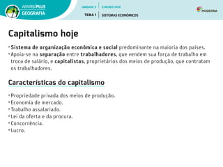 Capitalismo hoje
• Sistema de organização econômica e social predominante na maioria dos países.
• Apoia-se na separação entre trabalhadores, que vendem sua força de trabalho em
troca de salário, e capitalistas, proprietários dos meios de produção, que contratam
os trabalhadores.
Características do capitalismo
• Propriedade privada dos meios de produção.
• Economia de mercado.
• Trabalho assalariado.
• Lei da oferta e da procura.
• Concorrência.
• Lucro.
UNIDADE 2
TEMA 1 SISTEMAS ECONÔMICOS
GEOGRAFIA
O MUNDO HOJE
 