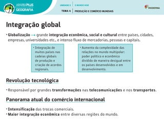 Integração global
• Globalização grande integração econômica, social e cultural entre países, cidades,
empresas, universidades etc., e intenso fluxo de mercadorias, pessoas e capitais.
• Integração de
muitos países nas
cadeias globais
de produção e
criação de acordos
regionais.
• Aumento da complexidade das
relações no mundo multipolar:
poder político e econômico
dividido de maneira desigual entre
os países desenvolvidos e em
desenvolvimento.
Revolução tecnológica
• Responsável por grandes transformações nas telecomunicações e nos transportes.
Panorama atual do comércio internacional
• Intensificação das trocas comerciais.
• Maior integração econômica entre diversas regiões do mundo.
UNIDADE 2
TEMA 4 PRODUÇÃO E COMÉRCIO MUNDIAIS
GEOGRAFIA
O MUNDO HOJE
 