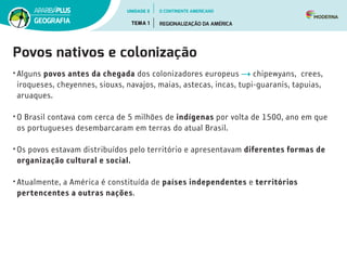 Povos nativos e colonização
• Alguns povos antes da chegada dos colonizadores europeus chipewyans,  crees,
iroqueses, cheyennes, siouxs, navajos, maias, astecas, incas, tupi-guaranis, tapuias,
aruaques.
• O Brasil contava com cerca de 5 milhões de indígenas por volta de 1500, ano em que
os portugueses desembarcaram em terras do atual Brasil.
• Os povos estavam distribuídos pelo território e apresentavam diferentes formas de
organização cultural e social.
• Atualmente, a América é constituída de países independentes e territórios
pertencentes a outras nações.
UNIDADE 3
TEMA 1 REGIONALIZAÇÃO DA AMÉRICA
GEOGRAFIA
O CONTINENTE AMERICANO
 