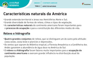Características naturais da América
• Grande extensão territorial e áreas nos Hemisférios Norte e Sul.
• Grande diversidade de formas de relevo, climas e tipos de vegetação.
• As características naturais do continente americano foram importantes para
o processo de ocupação e para a constituição dos diferentes modos de vida.
Relevo e hidrografia
• Quatro grandes conjuntos de relevo, que se distinguem um do outro pela altitude:
costa oeste, costa leste e planícies e depressões.
• Os ventos que sopram do Atlântico tropical, a Floresta Amazônica e a Cordilheira dos
Andes garantem a abundância de água doce na América do Sul.
• O relevo e a hidrografia foram fatores muito importantes para a ocupação do
continente americano e exercem grande influência na distribuição atual da
população.
UNIDADE 3
TEMA 2 ASPECTOS NATURAIS
GEOGRAFIA
O CONTINENTE AMERICANO
 