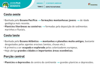 Costa oeste
• Banhada pelo Oceano Pacífico formações montanhosas jovens de idade
geológica mais recente.
• Planícies litorâneas ou costeiras formadas pela deposição de sedimentos
marinhos e fluviais.
Costa leste
• Banhada pelo Oceano Atlântico montanhas e planaltos muito antigos, bastante
desgastados pelos agentes erosivos (ventos, chuvas etc.).
• A primeira a ser ocupada e explorada pelos colonizadores europeus.
• Hoje abriga grandes cidades e importantes áreas econômicas.
Porção central
• Planícies e depressões do centro do continente grandes planícies e depressões.
UNIDADE 3
TEMA 2 ASPECTOS NATURAIS
GEOGRAFIA
O CONTINENTE AMERICANO
 