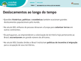 Deslocamentos ao longo do tempo
• Questões históricas, políticas e econômicas também ocasionam grandes
deslocamentos populacionais pelo mundo.
• No século XVI, milhares de pessoas deixaram a Europa para colonizar terras em
outros continentes.
• Os portugueses, ao empreenderem a colonização do território hoje pertencente ao
Brasil, escravizaram um grande número de africanos.
• No século XIX, Estados Unidos e Brasil instituíram políticas de incentivo à imigração
para a ocupação de seus territórios.  
UNIDADE 1
TEMA 1 MOVIMENTOS DA POPULAÇÃO NO MUNDO
GEOGRAFIA
POPULAÇÃO
 