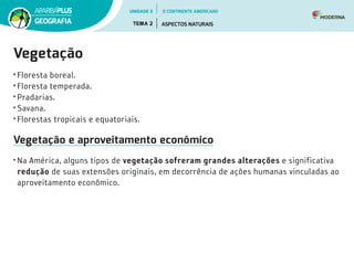 Vegetação
• Floresta boreal.
• Floresta temperada.
• Pradarias.
• Savana.
• Florestas tropicais e equatoriais.
Vegetação e aproveitamento econômico
• Na América, alguns tipos de vegetação sofreram grandes alterações e significativa
redução de suas extensões originais, em decorrência de ações humanas vinculadas ao
aproveitamento econômico.
UNIDADE 3
TEMA 2 ASPECTOS NATURAIS
GEOGRAFIA
O CONTINENTE AMERICANO
 