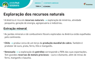 Exploração dos recursos naturais
• A América é rica em recursos naturais exploração de minérios, atividade
pesqueira, geração de energia, agropecuária e indústrias.
Extração mineral
• As jazidas minerais e de combustíveis fósseis exploradas na América estão espalhadas
pelo continente.
• Chile produz cerca de um terço da produção mundial de cobre. Também é
produtor de ouro, prata, ferro, lítio e manganês.
• Venezuela a exploração do petróleo corresponde a 90% das suas exportações.
Tem grandes reservas de metais preciosos – ouro e diamante, além de minas de
ferro, manganês e bauxita.
UNIDADE 3
TEMA 4 ECONOMIA
GEOGRAFIA
O CONTINENTE AMERICANO
 