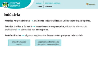 Indústria
• América Anglo-Saxônica altamente industrializada e utiliza tecnologia de ponta.
• Estados Unidos e Canadá investimento em pesquisa, educação e formação
profissional centrados nos tecnopolos.
• América Latina algumas regiões têm importantes parques industriais.
Industrialização
tardia.
Dependência tecnológica
dos países desenvolvidos.
UNIDADE 3
TEMA 4 ECONOMIA
GEOGRAFIA
O CONTINENTE AMERICANO
 