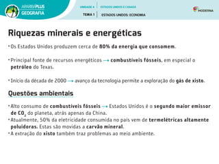 Riquezas minerais e energéticas
• Os Estados Unidos produzem cerca de 80% da energia que consomem.
• Principal fonte de recursos energéticos combustíveis fósseis, em especial o
petróleo do Texas.
• Início da década de 2000 avanço da tecnologia permite a exploração do gás de xisto.
Questões ambientais
• Alto consumo de combustíveis fósseis Estados Unidos é o segundo maior emissor
de CO2
do planeta, atrás apenas da China.
• Atualmente, 50% da eletricidade consumida no país vem de termelétricas altamente
poluidoras. Estas são movidas a carvão mineral.
• A extração do xisto também traz problemas ao meio ambiente.
UNIDADE 4
TEMA 1 ESTADOS UNIDOS: ECONOMIA
GEOGRAFIA
ESTADOS UNIDOS E CANADÁ
 