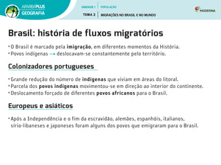 Brasil: história de fluxos migratórios
• O Brasil é marcado pela imigração, em diferentes momentos da História.
• Povos indígenas deslocavam-se constantemente pelo território.
Colonizadores portugueses
• Grande redução do número de indígenas que viviam em áreas do litoral.
• Parcela dos povos indígenas movimentou-se em direção ao interior do continente.
• Deslocamento forçado de diferentes povos africanos para o Brasil.
Europeus e asiáticos
• Após a Independência e o fim da escravidão, alemães, espanhóis, italianos,
sírio-libaneses e japoneses foram alguns dos povos que emigraram para o Brasil.
UNIDADE 1
TEMA 2 MIGRAÇÕES NO BRASIL E NO MUNDO
GEOGRAFIA
POPULAÇÃO
 