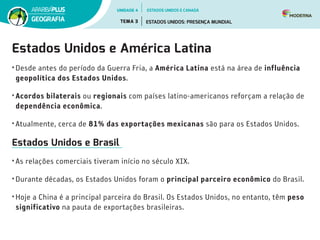 Estados Unidos e América Latina
• Desde antes do período da Guerra Fria, a América Latina está na área de influência
geopolítica dos Estados Unidos.
• Acordos bilaterais ou regionais com países latino-americanos reforçam a relação de
dependência econômica.
• Atualmente, cerca de 81% das exportações mexicanas são para os Estados Unidos.
Estados Unidos e Brasil
• As relações comerciais tiveram início no século XIX.
• Durante décadas, os Estados Unidos foram o principal parceiro econômico do Brasil.
• Hoje a China é a principal parceira do Brasil. Os Estados Unidos, no entanto, têm peso
significativo na pauta de exportações brasileiras.
UNIDADE 4
TEMA 3 ESTADOS UNIDOS: PRESENÇA MUNDIAL
GEOGRAFIA
ESTADOS UNIDOS E CANADÁ
 