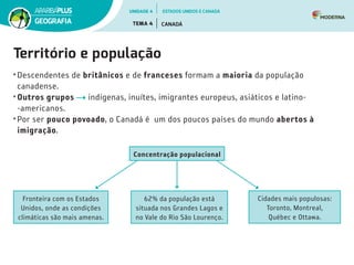 Território e população
• Descendentes de britânicos e de franceses formam a maioria da população
canadense.
• Outros grupos indígenas, inuítes, imigrantes europeus, asiáticos e latino­
‑americanos.
• Por ser pouco povoado, o Canadá é  um dos poucos países do mundo abertos à
imigração.
Concentração populacional
Fronteira com os Estados
Unidos, onde as condições
climáticas são mais amenas.
62% da população está
situada nos Grandes Lagos e
no Vale do Rio São Lourenço.
Cidades mais populosas:
Toronto, Montreal,
Québec e Ottawa.
UNIDADE 4
TEMA 4 CANADÁ
GEOGRAFIA
ESTADOS UNIDOS E CANADÁ
 