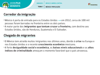 Corredor da imigração
• México é porta de entrada para os Estados Unidos em 2012, cerca de 100 mil
pessoas foram barradas na fronteira entre os dois países.
• A maior parte dos imigrantes que tentam cruzar a fronteira, com destino aos
Estados Unidos, são de Honduras, Guatemala e El Salvador.
Chegada de migrantes
• O México tem atraído muitos imigrantes nos últimos anos, devido à crise na Europa e
nos Estados Unidos e o recente crescimento econômico mexicano.
• A forte desigualdade social e econômica, os baixos níveis educacionais e os altos
índices de criminalidade ameaçam o momento favorável que o país atravessa.
UNIDADE 5
TEMA 1 MÉXICO: POPULAÇÃO
GEOGRAFIA
MÉXICO E AMÉRICA CENTRAL
 