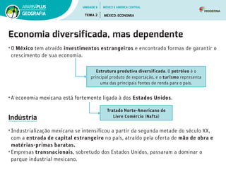 Economia diversificada, mas dependente
• O México tem atraído investimentos estrangeiros e encontrado formas de garantir o
crescimento de sua economia.
• A economia mexicana está fortemente ligada à dos Estados Unidos.
Indústria
• Industrialização mexicana se intensificou a partir da segunda metade do século XX,
com a entrada de capital estrangeiro no país, atraído pela oferta de mão de obra e
matérias-primas baratas.
• Empresas transnacionais, sobretudo dos Estados Unidos, passaram a dominar o
parque industrial mexicano.
Estrutura produtiva diversificada. O petróleo é o
principal produto de exportação, e o turismo representa
uma das principais fontes de renda para o país.
Tratado Norte-Americano de
Livre Comércio (Nafta)
UNIDADE 5
TEMA 2 MÉXICO: ECONOMIA
GEOGRAFIA
MÉXICO E AMÉRICA CENTRAL
 