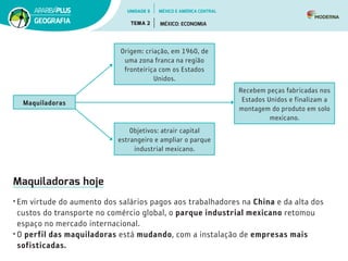 Maquiladoras hoje
• Em virtude do aumento dos salários pagos aos trabalhadores na China e da alta dos
custos do transporte no comércio global, o parque industrial mexicano retomou
espaço no mercado internacional.
• O perfil das maquiladoras está mudando, com a instalação de empresas mais
sofisticadas.
Objetivos: atrair capital
estrangeiro e ampliar o parque
industrial mexicano.
Recebem peças fabricadas nos
Estados Unidos e finalizam a
montagem do produto em solo
mexicano.
Maquiladoras
Origem: criação, em 1960, de
uma zona franca na região
fronteiriça com os Estados
Unidos.
UNIDADE 5
TEMA 2 MÉXICO: ECONOMIA
GEOGRAFIA
MÉXICO E AMÉRICA CENTRAL
 