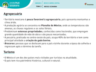 Agropecuária
• Território mexicano é pouco favorável à agropecuária, pois apresenta montanhas e
clima árido.
• A produção agrária se concentra no Planalto do México, onde as temperaturas são
amenas, as chuvas regulares e os solos férteis.
• Predominam extensas propriedades, conhecidas como haciendas, que empregam
grande quantidade de mão de obra e são pouco mecanizadas.
• A pecuária, praticada no centro-oeste do país, ocupa 40% do território e tem como
principal atividade a criação de gado bovino.
• Braceros: pessoas que se deslocam para o país vizinho durante a época da colheita e
regressam após o término da tarefa.
Turismo
• O México é um dos dez países mais visitados por turistas na atualidade.
• O país tem rico patrimônio histórico, cultural e natural.
UNIDADE 5
TEMA 2 MÉXICO: ECONOMIA
GEOGRAFIA
MÉXICO E AMÉRICA CENTRAL
 