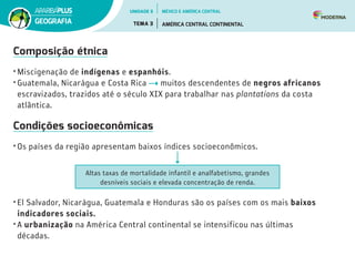 Composição étnica
• Miscigenação de indígenas e espanhóis.
• Guatemala, Nicarágua e Costa Rica muitos descendentes de negros africanos
escravizados, trazidos até o século XIX para trabalhar nas plantations da costa
atlântica.
Condições socioeconômicas
• Os países da região apresentam baixos índices socioeconômicos.
Altas taxas de mortalidade infantil e analfabetismo, grandes
desníveis sociais e elevada concentração de renda.
• El Salvador, Nicarágua, Guatemala e Honduras são os países com os mais baixos
indicadores sociais.
• A urbanização na América Central continental se intensificou nas últimas
décadas.
UNIDADE 5
TEMA 3 AMÉRICA CENTRAL CONTINENTAL
GEOGRAFIA
MÉXICO E AMÉRICA CENTRAL
 
