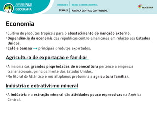 Economia
• Cultivo de produtos tropicais para o abastecimento do mercado externo.
• Dependência da economia das repúblicas centro-americanas em relação aos Estados
Unidos.
• Café e banana principais produtos exportados.
Agricultura de exportação e familiar
• A maioria das grandes propriedades de monocultura pertence a empresas
transnacionais, principalmente dos Estados Unidos.
• No litoral do Atlântico e nos altiplanos predomina a agricultura familiar.
Indústria e extrativismo mineral
• A indústria e a extração mineral são atividades pouco expressivas na América
Central.
UNIDADE 5
TEMA 3 AMÉRICA CENTRAL CONTINENTAL
GEOGRAFIA
MÉXICO E AMÉRICA CENTRAL
 