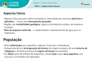 Aspectos físicos
• Algumas ilhas possuem relevo montanhoso, intercalado por estreitas planícies e
planaltos áreas mais densamente povoadas.
• Região com instabilidade geológica, sujeita à atividade de vulcões, terremotos e
furacões.
• Rios de pequena extensão comprometem o abastecimento de água para os
habitantes.
População
• Ilhas colonizadas por espanhóis, ingleses, franceses e holandeses.
• Composição étnica: miscigenação do branco de origem europeia, de uma minoria de
indígenas e da forte presença de negros africanos escravizados.
• Em 2016 havia 44 milhões de habitantes, sendo Cuba o país mais populoso, com
cerca de 11,4 milhões de habitantes.
UNIDADE 5
TEMA 4 AMÉRICA CENTRAL INSULAR
GEOGRAFIA
MÉXICO E AMÉRICA CENTRAL
 
