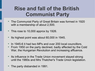 Rise and fall of the British
Communist Party

The Communist Party of Great Britain was formed in 1920
with a membership of about 2,500.

This rose to 10,000 approx by 1926.

Its highest point was about 60,000 in 1945.

In 1945-6 it had two MPs and over 200 local councillors.

From 1950 on the party declined, badly affected by the Cold
War, the Hungarian Revolution and increasing affluence.

Its influence in the Trade Union movement stayed strong
until the 1980s and Mrs Thatcher's Trade Union legislation.

The party disbanded in 1991.
 