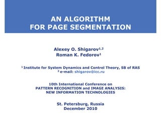 AN ALGORITHM
FOR PAGE SEGMENTATION
Alexey O. Shigarov1,2
Roman K. Fedorov1
10th International Conference on
PATTERN RECOGNITION and IMAGE ANALYSIS:
NEW INFORMATION TECHNOLOGIES
St. Petersburg, Russia
December 2010
1 Institute for System Dynamics and Control Theory, SB of RAS
2 e-mail: shigarov@icc.ru
 