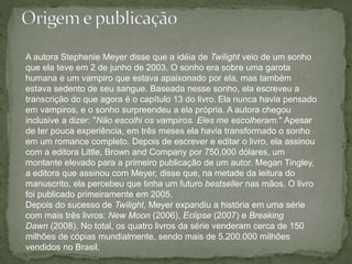 A autora Stephenie Meyer disse que a idéia de Twilight veio de um sonho 
que ela teve em 2 de junho de 2003. O sonho era sobre uma garota 
humana e um vampiro que estava apaixonado por ela, mas também 
estava sedento de seu sangue. Baseada nesse sonho, ela escreveu a 
transcrição do que agora é o capítulo 13 do livro. Ela nunca havia pensado 
em vampiros, e o sonho surpreendeu a ela própria. A autora chegou 
inclusive a dizer: "Não escolhi os vampiros. Eles me escolheram." Apesar 
de ter pouca experiência, em três meses ela havia transformado o sonho 
em um romance completo. Depois de escrever e editar o livro, ela assinou 
com a editora Little, Brown and Company por 750,000 dólares, um 
montante elevado para a primeiro publicação de um autor. Megan Tingley, 
a editora que assinou com Meyer, disse que, na metade da leitura do 
manuscrito, ela percebeu que tinha um futuro bestseller nas mãos. O livro 
foi publicado primeiramente em 2005. 
Depois do sucesso de Twilight, Meyer expandiu a história em uma série 
com mais três livros: New Moon (2006), Eclipse (2007) e Breaking 
Dawn (2008). No total, os quatro livros da série venderam cerca de 150 
milhões de cópias mundialmente, sendo mais de 5.200.000 milhões 
vendidos no Brasil. 
 