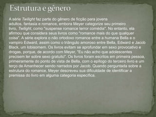 A série Twilight faz parte do gênero de ficção para jovens 
adultos, fantasia e romance, embora Meyer categorize seu primeiro 
livro, Twilight, como "suspense romance terror comédia". No entanto, ela 
afirmou que considera seus livros como "romance mais do que qualquer 
coisa". A série explora o não ortodoxo romance entre a humana Bella e o 
vampiro Edward, assim como o triângulo amoroso entre Bella, Edward e Jacob 
Black, um lobisomem. Os livros evitam se aprofundar em sexo provocativo e 
drogas, porque, de acordo com Meyer, "Eu não acho que adolescentes 
precisem ler sobre sexo gratuito". Os livros foram escritos em primeira pessoa, 
primeiramente do ponto de vista de Bella, com o epílogo do terceiro livro e um 
terço de Amanhecer sendo narrados por Jacob. Quando perguntada sobre a 
estrutura do romance, Meyer descreveu sua dificuldade de identificar a 
premissa do livro em alguma categoria específica. 
 