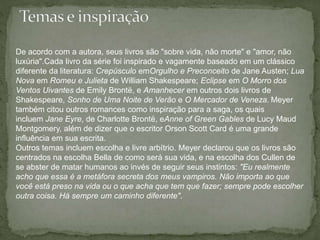 De acordo com a autora, seus livros são "sobre vida, não morte" e "amor, não 
luxúria".Cada livro da série foi inspirado e vagamente baseado em um clássico 
diferente da literatura: Crepúsculo emOrgulho e Preconceito de Jane Austen; Lua 
Nova em Romeu e Julieta de William Shakespeare; Eclipse em O Morro dos 
Ventos Uivantes de Emily Brontë, e Amanhecer em outros dois livros de 
Shakespeare, Sonho de Uma Noite de Verão e O Mercador de Veneza. Meyer 
também citou outros romances como inspiração para a saga, os quais 
incluem Jane Eyre, de Charlotte Brontë, eAnne of Green Gables de Lucy Maud 
Montgomery, além de dizer que o escritor Orson Scott Card é uma grande 
influência em sua escrita. 
Outros temas incluem escolha e livre arbítrio. Meyer declarou que os livros são 
centrados na escolha Bella de como será sua vida, e na escolha dos Cullen de 
se abster de matar humanos ao invés de seguir seus instintos: "Eu realmente 
acho que essa é a metáfora secreta dos meus vampiros. Não importa ao que 
você está preso na vida ou o que acha que tem que fazer; sempre pode escolher 
outra coisa. Há sempre um caminho diferente". 
 