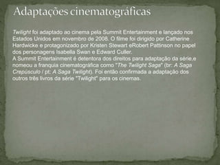 Twilight foi adaptado ao cinema pela Summit Entertainment e lançado nos 
Estados Unidos em novembro de 2008. O filme foi dirigido por Catherine 
Hardwicke e protagonizado por Kristen Stewart eRobert Pattinson no papel 
dos personagens Isabella Swan e Edward Culler. 
A Summit Entertainment é detentora dos direitos para adaptação da série,e 
nomeou a franquia cinematográfica como "The Twilight Saga" (br: A Saga 
Crepúsculo / pt: A Saga Twilight). Foi então confirmada a adaptação dos 
outros três livros da série "Twilight" para os cinemas. 
 