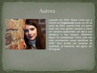 Lançado em 2005, Meyer conta que a 
história de Crepúsculo surgiu em 02 de 
junho de 2003, quando teve um sonho 
onde era uma garota vampira e havia 
um vampiro apaixonado por ela e que 
desejava o seu sangue. Stephenie 
Meyer foi considerada "como uma das 
mais promissoras novas escritoras de 
2005" Sem dúvida um romance de 
qualidade, já traduzido, até agora, em 
20 línguas. 
 