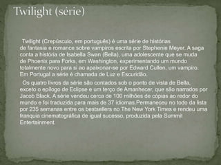 Twilight (Crepúsculo, em português) é uma série de histórias 
de fantasia e romance sobre vampiros escrita por Stephenie Meyer. A saga 
conta a história de Isabella Swan (Bella), uma adolescente que se muda 
de Phoenix para Forks, em Washington, experimentando um mundo 
totalmente novo para si ao apaixonar-se por Edward Cullen, um vampiro. 
Em Portugal a série é chamada de Luz e Escuridão. 
Os quatro livros da série são contados sob o ponto de vista de Bella, 
exceto o epílogo de Eclipse e um terço de Amanhecer, que são narrados por 
Jacob Black. A série vendeu cerca de 100 milhões de cópias ao redor do 
mundo e foi traduzida para mais de 37 idiomas.Permaneceu no todo da lista 
por 235 semanas entre os bestsellers no The New York Times e rendeu uma 
franquia cinematográfica de igual sucesso, produzida pela Summit 
Entertainment. 
 
