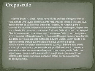 Isabella Swan, 17 anos, nunca havia vivido grandes emoções em sua 
vida. Sendo uma jovem extremamente responsável, tímida e introspectiva, 
decide mudar-se da calorosa cidade de Phoenix, no Arizona, para a 
chuvosa Forks, uma pequena cidade no interior de Washington, depois que 
sua mãe decide casar-se novamente. É ali que Bella irá morar com seu pai, 
Charlie, e é em sua nova escola que conhece os Cullen, cinco intrigantes 
jovens de uma beleza desumana. É neste mistério que caracteriza a família, 
que Bella se vê atraída pelo misterioso Edward Cullen, jovem pálido e de 
cabelos cor de bronze que mostrará um novo universo a Bella, 
transformando completamente o rumo da sua vida. Edward trata-se de 
um vampiro, que acaba por se apaixonar por Bella enquanto controla e 
resiste a um dos seus maiores desejos - provar o sangue de Bella que, 
segundo ele, exala o odor mais atrativo que já sentiu. No entanto, ao 
contrário dos outros vampiros, os Cullen optam por só se alimentar 
de sangue animal. 
 