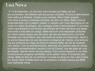 É 13 de Setembro, um dos dias mais temidos por Bella, por ser 
seu aniversário. Ela detesta este dia porque completa 18 anos e será sempre 
mais velha que Edward. Contra a sua vontade, Alice Cullen prepara 
uma festa surpresa, presentes incluídos. Ao abrir um deles, Bella corta-se 
acidentalmente com o papel e Jasper, o vampiro com mais dificuldade em se 
conter ao cheiro de sangue, não consegue evitar e tenta atacá-la. É por esse 
motivo que Edward e sua família vão embora de Forks; ele teme que esteja 
colocando a vida dela em perigo. Bella entra em uma depressão profunda 
por vários meses depois que ele parte, até que ela desenvolve uma forte 
amizade com Jacob Black, que mais tarde se revela um lobisomem. Jacob e 
os outros lobisomens de sua vila devem protegê-la de Victoria, uma vampira 
má que pretende se vingar de Edward matando Bella, por ele ter acabado 
com James. Com os acontecimentos, descobre que quando está em perigo, 
ou quando senteadrenalina, escuta a voz de Edward, que ela julga ser uma 
alucinação, falando dentro de sua cabeça. Para nunca esquecer a voz dele, 
envolve-se em perigosas atividades, como pilotar motos. Procurando pelo 
perigo, Bella se atira de um penhasco e quase se afoga no mar, mas é salva 
por Jacob. Alice vê Bella atirar-se do penhasco e Edward pensa que Bella 
está realmente morta. 
 