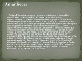 Bella e Edward se casam e passam a lua-de-mel em uma ilha 
do Atlântico, próxima ao Rio de Janeiro, mas eles voltam 
repentinamente, pois Bella descobre que está grávida. Edward tem 
medo de que a criatura mate Bella, e não quer que o bebê nasça. Ela, 
no entanto, quer ter o filho. Então pede ajuda a Rosalie e ela cuida para 
que ninguém se aproxime de Bella durante a gravidez. O bebê 
representa uma "maldição" para os Lobisomens, pois não sabem que 
criatura irá nascer e que tipo de perigo representa. O bando planeja 
destruí-la antes que ela nasça, e consequentemente, Bella morra. 
Jacob não aceita isso e fica contra o bando. O bebê acaba por 
machucar Bella apenas por se mexer, a medida que a gestação avança, 
e logo os Cullen descobrem que devem alimentar Bella com sangue 
para que a criança não a mate, e ela segue a instrução. A gestação 
dura pouquíssimo tempo, a criança nasce e Edward transforma Bella 
em uma vampira antes que ela morra depois do parto. Ela descobre 
que pode controlar seus desejos por sangue melhor do que se 
esperava de um vampiro recém-criado. 
 