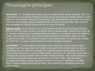Bella Swan - É a protagonista da série, que é contada a partir de seu ponto de vista. Sua 
vida passa por uma grande mudança quando ela se apaixona pelo vampiro Edward Cullen. 
Bella tem um estranho "escudo" em sua mente, que impossibilita os dons que os vampiros 
exercem sobre mentes (como ler pensamentos, e como o dom de Jane Volturi, que cria 
uma sensação de uma dor muito profunda no corpo da vítima). 
Edward Cullen - é um vampiro que vive de sangue animal em vez de sangue humano. 
Ele vive com um clã de vampiros conhecido como a família Cullen. Edward tem o dom de 
ler mentes, podendo ouvir os pensamentos de qualquer um a alguns metros de distância; 
porém, ele só pode ouvir o que a pessoa está pensando no momento. Bella é a única 
imune ao seu poder. Foi o primeiro humano a ser transformado em vampiro por Carlisle, 
em 1918 (com 17 anos), quando estava morrendo de gripe espanhola. 
Jacob Black - Um personagem secundário no primeiro livro, mas que ganha maior 
destaque nos livros seguintes. Em Twilight, é ele quem conta à Bella sobre as lendas 
quileutes e diz que, segundo as lendas, os Quileutes seriam descendentes de lobos, 
sendo então lobisomens e que os Cullen seriam vampiros, e diz ainda que lobisomens e 
vampiros são inimigos. Mesmo sem acreditar nessas histórias, Jake acaba violando o 
trato feito por Ephraim Black (seu ascendente) e Carlisle Cullen. Jake só passa a 
acreditar nas lendas quileutes quando ele mesmo se torna um lobisomem, em New 
Moon. Embora esteja apaixonado por Bella, ela inicialmente o vê apenas como seu 
melhor amigo. 
 