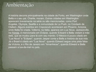 A história decorre principalmente na cidade de Forks, em Washington onde 
Bella e o seu pai, Charlie, moram. Outras cidades em Washington 
aparecem brevemente na série ou são mencionadas, como Port 
Angeles, Olympia, Seattle e a comunidade de La Push, no Condado de 
Clallam. Alguns eventos em Crepúsculo acontecem em Phoenix, Arizona, 
onde Bella foi criada. Volterra, na Itália, aparece em Lua Nova. Jacksonville, 
na Flórida, é mencionada em Eclipse, quando Edward e Bella visitam a mãe 
dela, que se mudou para lá com seu marido. O México é pouco citado em 
"Lua Nova" e "Eclipse"; quando Jasper conta a Bella a história da sua vida. 
Já o Brasil é citado em "Lua Nova", quando Edward segue uma pista falsa 
de Victoria, e o Rio de Janeiro em "Amanhecer", quando Edward e Bella 
passam a lua-de-mel no país. 
 