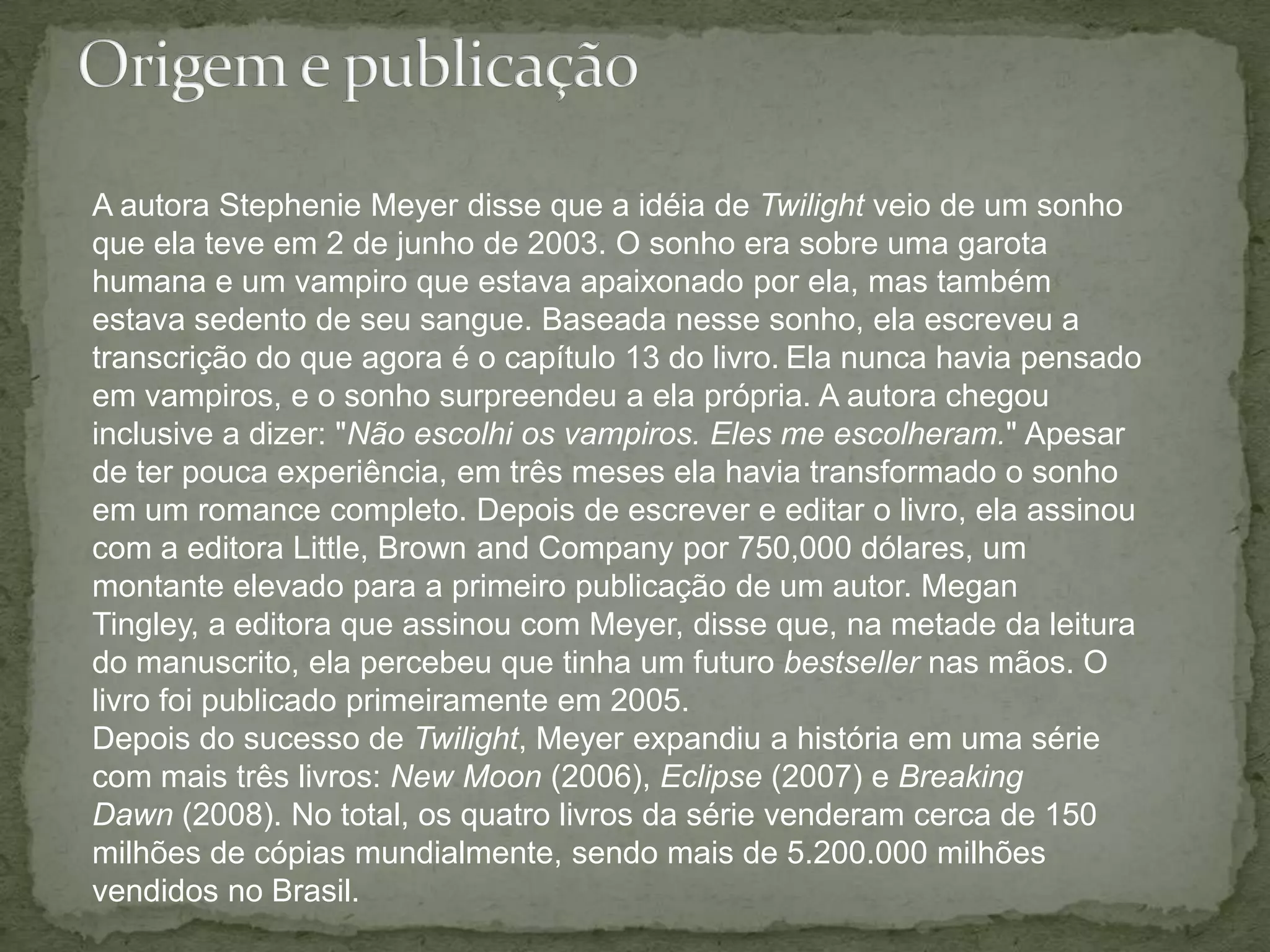 Origem e publicaçãoA autora Stephenie Meyer disse que a idéia de Twilight veio de um sonho que ela teve em 2 de junho de 2003. O sonho era sobre uma garota humana e um vampiro que estava apaixonado por ela, mas também estava sedento de seu sangue. Baseada nesse sonho, ela escreveu a transcrição do que agora é o capítulo 13 do livro.Ela nunca havia pensado em vampiros, e o sonho surpreendeu a ela própria. A autora chegou inclusive a dizer: "Não escolhi os vampiros. Eles me escolheram." Apesar de ter pouca experiência, em três meses ela havia transformado o sonho em um romance completo. Depois de escrever e editar o livro, ela assinou com a editora Little, Brown andCompany por 750,000 dólares, um montante elevado para a primeiro publicação de um autor. MeganTingley, a editora que assinou com Meyer, disse que, na metade da leitura do manuscrito, ela percebeu que tinha um futuro bestseller nas mãos. O livro foi publicado primeiramente em 2005.Depois do sucesso de Twilight, Meyer expandiu a história em uma série com mais três livros: New Moon (2006), Eclipse (2007) e BreakingDawn (2008). No total, os quatro livros da série venderam cerca de 150 milhões de cópias mundialmente, sendo mais de 5.200.000 milhões vendidos no Brasil.