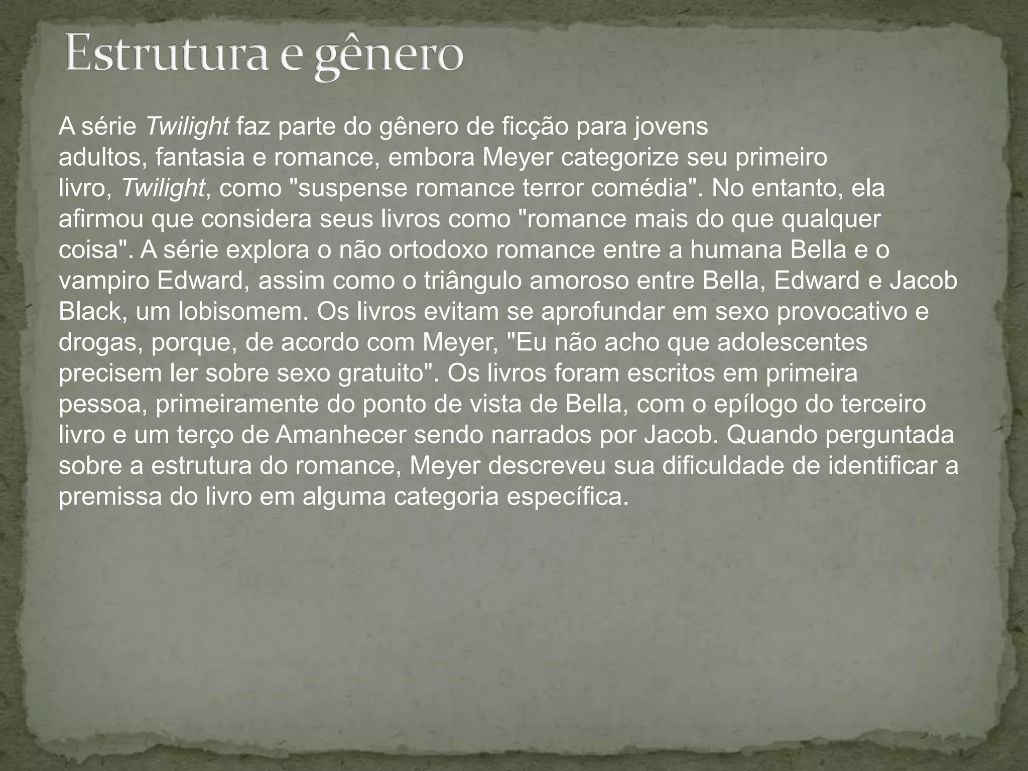 Estrutura e gêneroA série Twilight faz parte do gênero de ficção para jovens adultos, fantasia e romance, embora Meyer categorize seu primeiro livro, Twilight, como "suspense romance terror comédia". No entanto, ela afirmou que considera seus livros como "romance mais do que qualquer coisa". A série explora o não ortodoxo romance entre a humana Bella e o vampiro Edward, assim como o triângulo amoroso entre Bella, Edward e Jacob Black, um lobisomem. Os livros evitam se aprofundar em sexo provocativo e drogas, porque, de acordo com Meyer, "Eu não acho que adolescentes precisem ler sobre sexo gratuito". Os livros foram escritos em primeira pessoa, primeiramente do ponto de vista de Bella, com o epílogo do terceiro livro e um terço de Amanhecer sendo narrados por Jacob. Quando perguntada sobre a estrutura do romance, Meyer descreveu sua dificuldade de identificar a premissa do livro em alguma categoria específica.