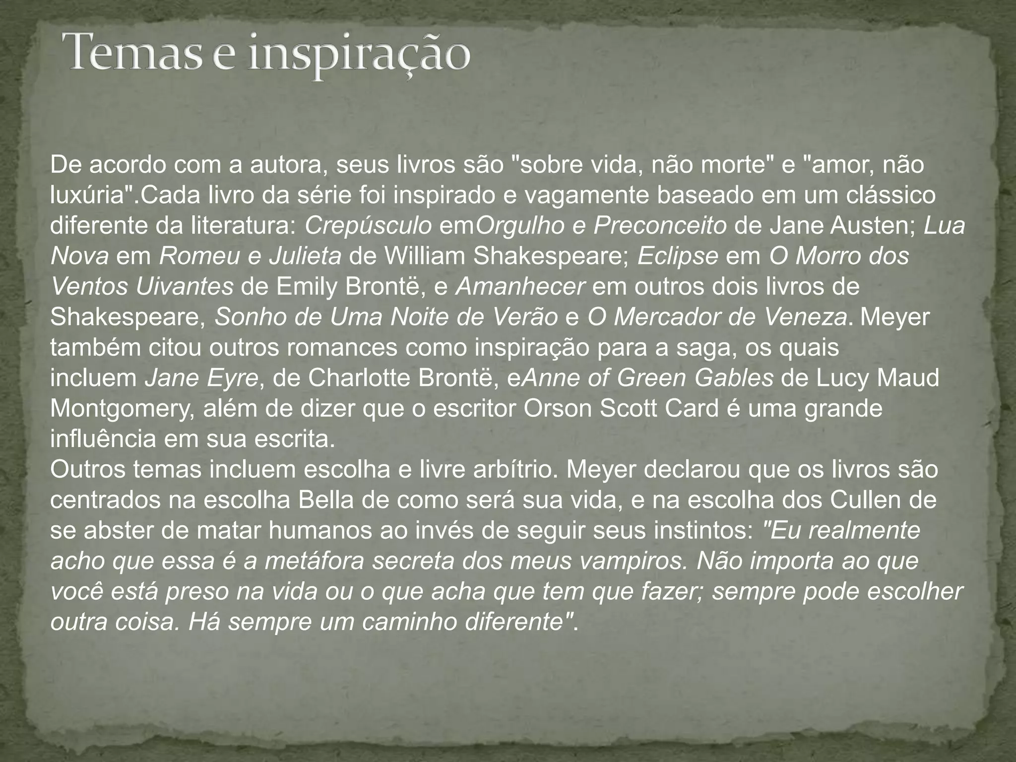 Temas e inspiraçãoDe acordo com a autora, seus livros são "sobre vida, não morte" e "amor, não luxúria".Cada livro da série foi inspirado e vagamente baseado em um clássico diferente da literatura: Crepúsculo emOrgulho e Preconceito de Jane Austen; Lua Nova em Romeu e Julieta de William Shakespeare; Eclipse em O Morro dos Ventos Uivantes de Emily Brontë, e Amanhecer em outros dois livros de Shakespeare, Sonho de Uma Noite de Verão e O Mercador de Veneza.Meyer também citou outros romances como inspiração para a saga, os quais incluem Jane Eyre, de Charlotte Brontë, eAnneof Green Gables de Lucy MaudMontgomery, além de dizer que o escritor Orson Scott Card é uma grande influência em sua escrita.Outros temas incluem escolha e livre arbítrio. Meyer declarou que os livros são centrados na escolha Bella de como será sua vida, e na escolha dos Cullen de se abster de matar humanos ao invés de seguir seus instintos: "Eu realmente acho que essa é a metáfora secreta dos meus vampiros. Não importa ao que você está preso na vida ou o que acha que tem que fazer; sempre pode escolher outra coisa. Há sempre um caminho diferente".