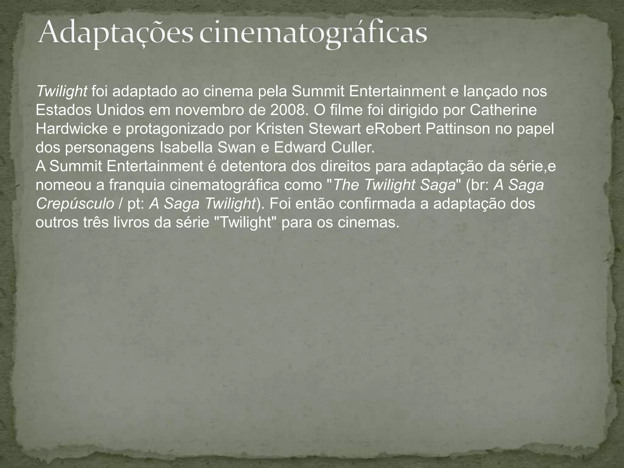 Adaptações cinematográficasTwilight foi adaptado ao cinema pela SummitEntertainment e lançado nos Estados Unidos em novembro de 2008. O filme foi dirigido por Catherine Hardwicke e protagonizado por KristenStewart eRobertPattinson no papel dos personagens Isabella Swan e Edward Culler.A Summit Entertainment é detentora dos direitos para adaptação da série,e nomeou a franquia cinematográfica como "The Twilight Saga" (br: A Saga Crepúsculo / pt: A Saga Twilight). Foi então confirmada a adaptação dos outros três livros da série "Twilight" para os cinemas.