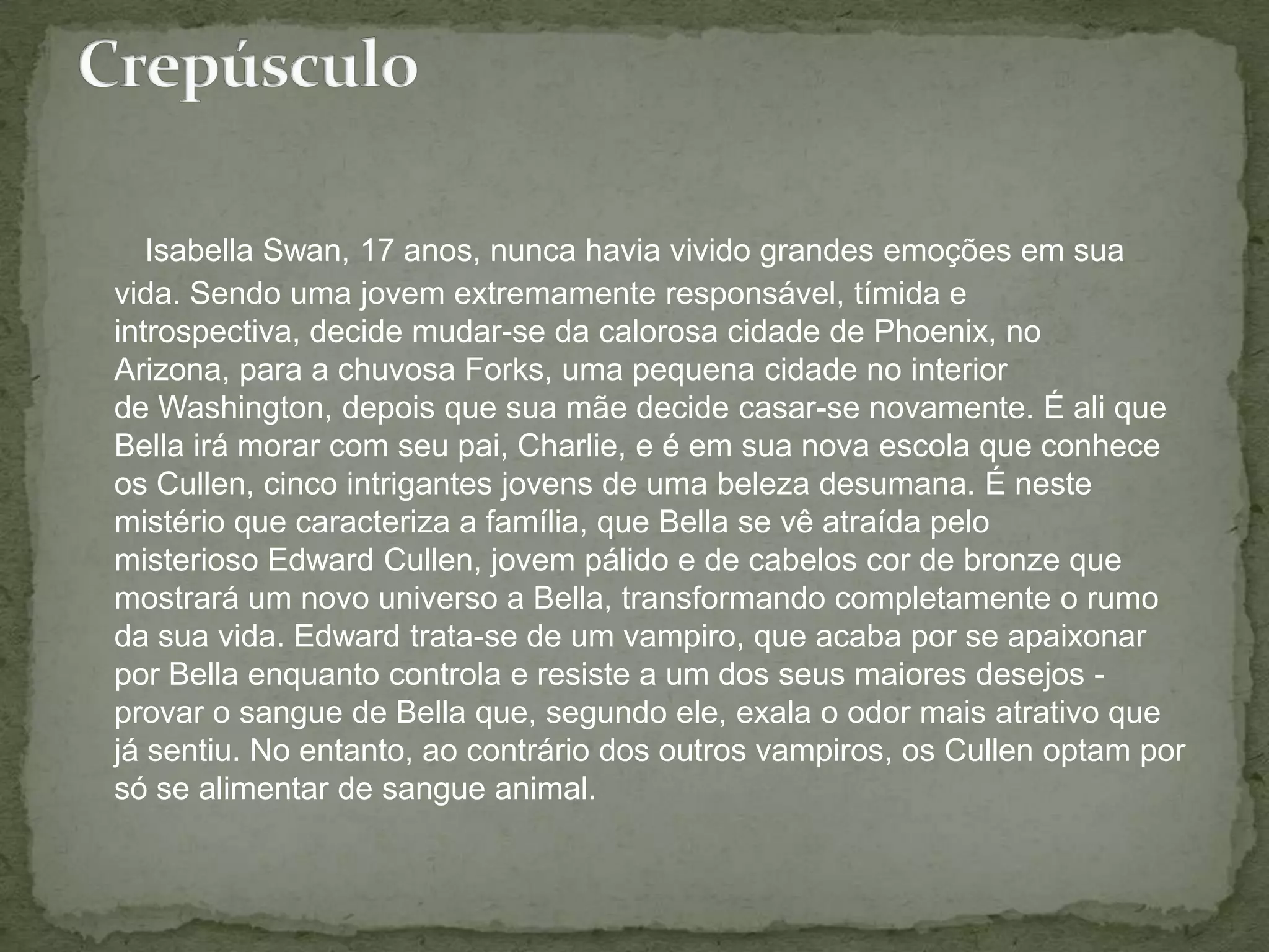 Isabella Swan, 17 anos, nunca havia vivido grandes emoções em sua vida. Sendo uma jovem extremamente responsável, tímida e introspectiva, decide mudar-se da calorosa cidade de Phoenix, no Arizona, para a chuvosa Forks, uma pequena cidade no interior de Washington, depois que sua mãe decide casar-se novamente. É ali que Bella irá morar com seu pai, Charlie, e é em sua nova escola que conhece os Cullen, cinco intrigantes jovens de uma beleza desumana. É neste mistério que caracteriza a família, que Bella se vê atraída pelo misterioso Edward Cullen, jovem pálido e de cabelos cor de bronze que mostrará um novo universo a Bella, transformando completamente o rumo da sua vida. Edward trata-se de um vampiro, que acaba por se apaixonar por Bella enquanto controla e resiste a um dos seus maiores desejos - provar o sangue de Bella que, segundo ele, exala o odor mais atrativo que já sentiu. No entanto, ao contrário dos outros vampiros, os Cullen optam por só se alimentar de sangue animal.Crepúsculo