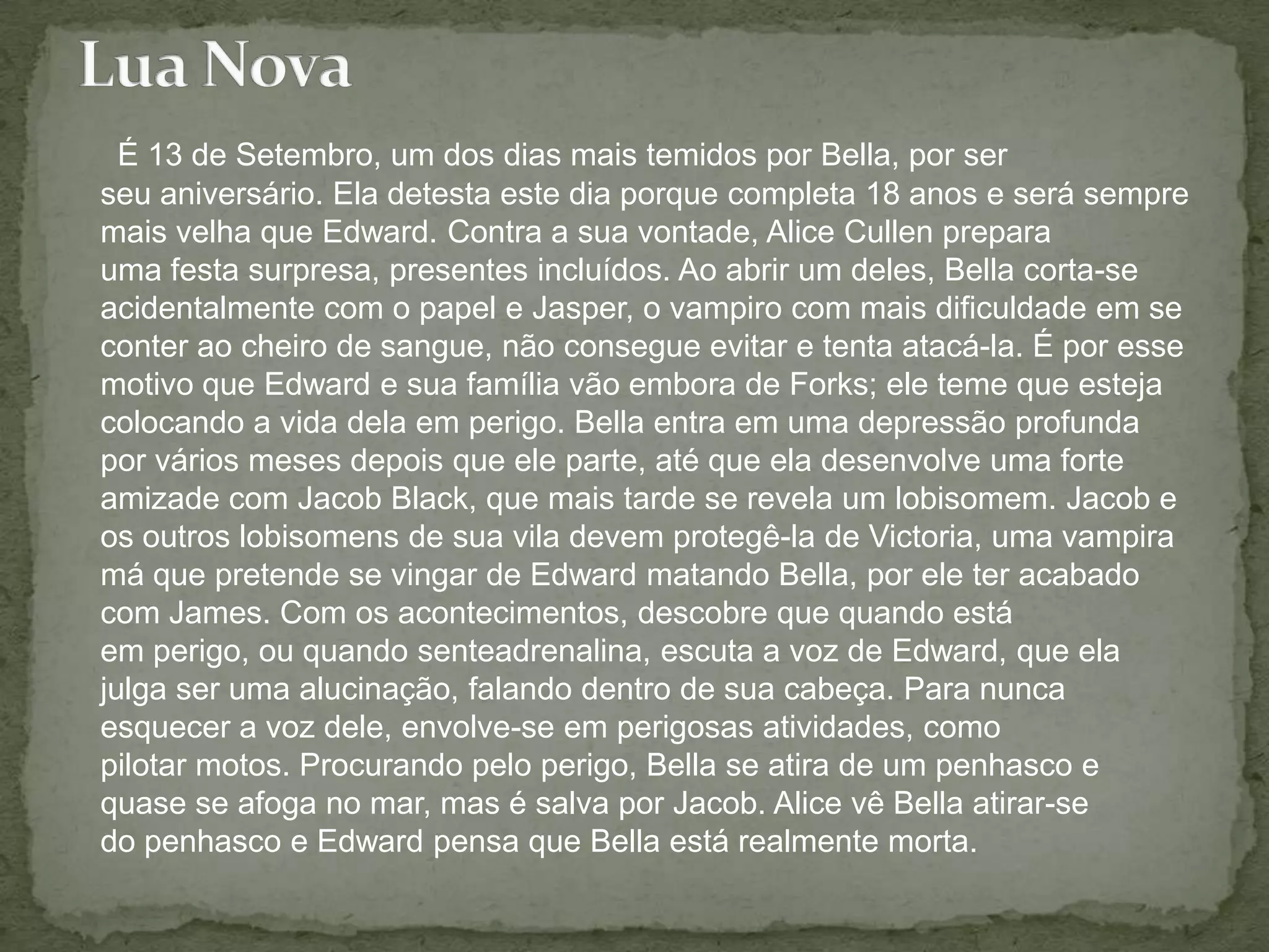 É 13 de Setembro, um dos dias mais temidos por Bella, por ser seu aniversário. Ela detesta este dia porque completa 18 anos e será sempre mais velha que Edward. Contra a sua vontade, Alice Cullen prepara uma festa surpresa, presentes incluídos. Ao abrir um deles, Bella corta-se acidentalmente com o papel e Jasper, o vampiro com mais dificuldade em se conter ao cheiro de sangue, não consegue evitar e tenta atacá-la. É por esse motivo que Edward e sua família vão embora de Forks; ele teme que esteja colocando a vida dela em perigo. Bella entra em uma depressão profunda por vários meses depois que ele parte, até que ela desenvolve uma forte amizade com Jacob Black, que mais tarde se revela um lobisomem. Jacob e os outros lobisomens de sua vila devem protegê-la de Victoria, uma vampira má que pretende se vingar de Edward matando Bella, por ele ter acabado com James. Com os acontecimentos, descobre que quando está em perigo, ou quando senteadrenalina, escuta a voz de Edward, que ela julga ser uma alucinação, falando dentro de sua cabeça. Para nunca esquecer a voz dele, envolve-se em perigosas atividades, como pilotar motos. Procurando pelo perigo, Bella se atira de um penhasco e quase se afoga no mar, mas é salva por Jacob. Alice vê Bella atirar-se do penhasco e Edward pensa que Bella está realmente morta. Lua Nova