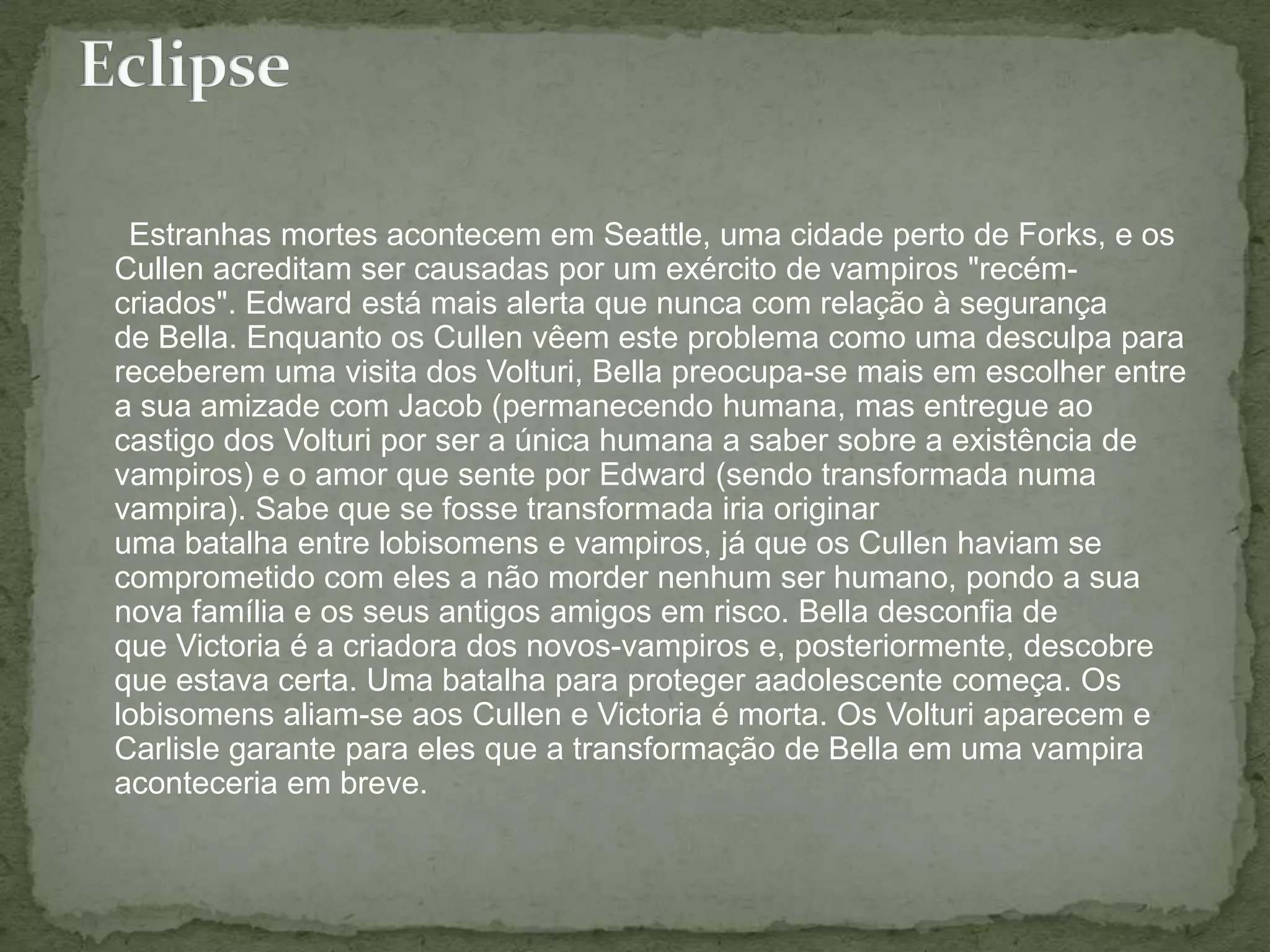       Estranhas mortes acontecem em Seattle, uma cidade perto de Forks, e os Cullen acreditam ser causadas por um exército de vampiros "recém-criados". Edward está mais alerta que nunca com relação à segurança de Bella. Enquanto os Cullen vêem este problema como uma desculpa para receberem uma visita dos Volturi, Bella preocupa-se mais em escolher entre a sua amizade com Jacob (permanecendo humana, mas entregue ao castigo dos Volturi por ser a única humana a saber sobre a existência de vampiros) e o amor que sente por Edward (sendo transformada numa vampira). Sabe que se fosse transformada iria originar uma batalha entre lobisomens e vampiros, já que os Cullen haviam se comprometido com eles a não morder nenhum ser humano, pondo a sua nova família e os seus antigos amigos em risco. Bella desconfia de que Victoria é a criadora dos novos-vampiros e, posteriormente, descobre que estava certa. Uma batalha para proteger aadolescente começa. Os lobisomens aliam-se aos Cullen e Victoria é morta. Os Volturi aparecem e Carlisle garante para eles que a transformação de Bella em uma vampira aconteceria em breve.Eclipse